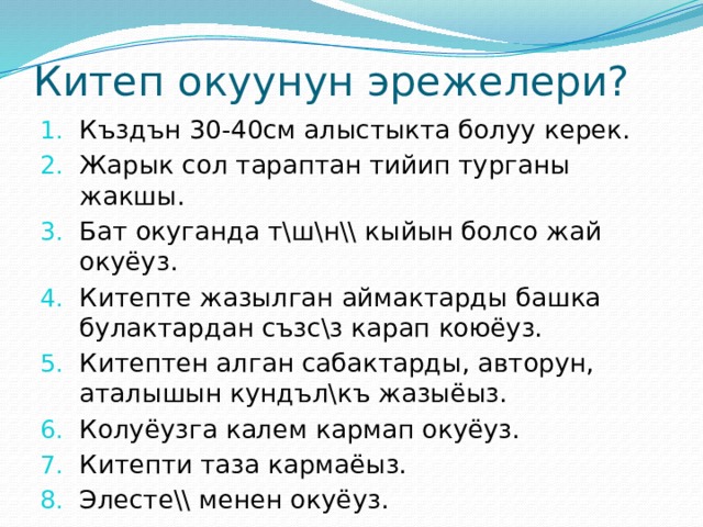 Китеп окуунун эрежелери? Къздън 30-40см алыстыкта болуу керек. Жарык сол тараптан тийип турганы жакшы. Бат окуганда т\ш\н\\ кыйын болсо жай окуёуз. Китепте жазылган аймактарды башка булактардан съзс\з карап коюёуз. Китептен алган сабактарды, авторун, аталышын кундъл\къ жазыёыз. Колуёузга калем кармап окуёуз. Китепти таза кармаёыз. Элесте\\ менен окуёуз. 