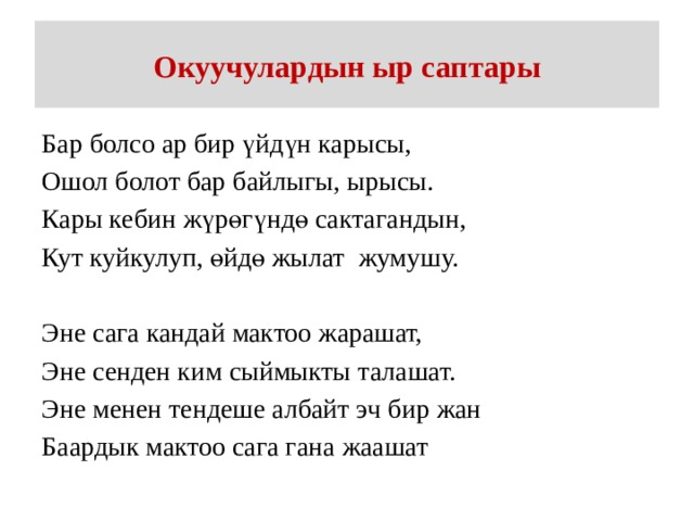 Окуучулардын ыр саптары Бар болсо ар бир үйдүн карысы, Ошол болот бар байлыгы, ырысы. Кары кебин жүрөгүндө сактагандын, Кут куйкулуп, өйдө жылат жумушу. Эне сага кандай мактоо жарашат, Эне сенден ким сыймыкты талашат. Эне менен тендеше албайт эч бир жан Баардык мактоо сага гана жаашат 