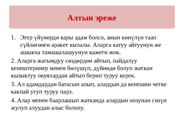 Алтын эреже Эгер үйүнөрдө кары адам болсо, анын көнүлүн таап сүйлөгөнгө аракет кылалы. Аларга катуу айтуунун же ашыкча тамашалашуунун кажети жок. 2. Аларга жагымдуу сөздөрдөн айтып, пайдалуу кенештеринер менен бөлүшүп, дүйнөдө болуп жаткан кызыктуу окуялардан айтып берип туруу керек. 3. Ал адамдардан батасын алып, алардын да кенешин четке какпай угуп туруу парз. 4. Алар менен баарлашып жатканда алардын оозунан сөзүн жулуп алуудан алыс бололу. 