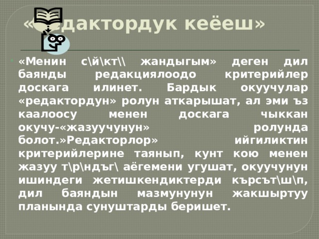 «Редактордук кеёеш» «Менин с\й\кт\\ жандыгым» деген дил баянды редакциялоодо критерийлер доскага илинет. Бардык окуучулар «редактордун» ролун аткарышат, ал эми ъз каалоосу менен доскага чыккан окучу-«жазуучунун» ролунда болот.»Редакторлор» ийгиликтин критерийлерине таянып, кунт кою менен жазуу т\р\ндъг\ аёгемени угушат, окуучунун ишиндеги жетишкендиктерди кърсът\ш\п, дил баяндын мазмунунун жакшыртуу планында сунуштарды беришет. 