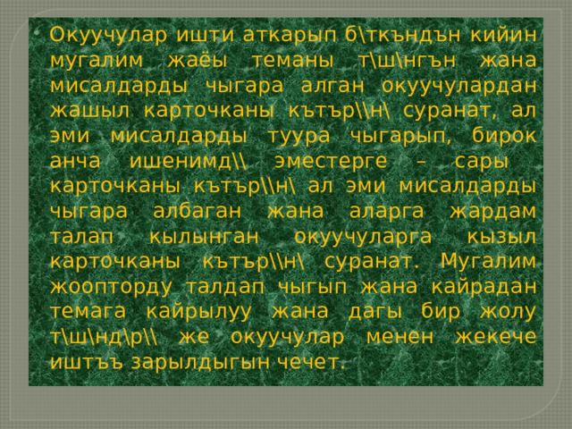 Окуучулар ишти аткарып б\ткъндън кийин мугалим жаёы теманы т\ш\нгън жана мисалдарды чыгара алган окуучулардан жашыл карточканы кътър\\н\ суранат, ал эми мисалдарды туура чыгарып, бирок анча ишенимд\\ эместерге – сары карточканы кътър\\н\ ал эми мисалдарды чыгара албаган жана аларга жардам талап кылынган окуучуларга кызыл карточканы кътър\\н\ суранат. Мугалим жоопторду талдап чыгып жана кайрадан темага кайрылуу жана дагы бир жолу т\ш\нд\р\\ же окуучулар менен жекече иштъъ зарылдыгын чечет. 