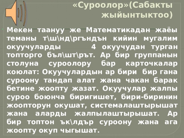 «Суроолор»(Сабакты жыйынтыктоо) Мекен таануу же Математикадан жаёы теманы т\ш\нд\ргъндън кийин мугалим окуучуларды 4 окуучудан турган топторго бъл\шт\рът. Ар бир группанын столуна суроолору бар карточкалар коюлат: Окуучулардын ар бири бир гана суроону тандап алат жана чакан барак бетине жоопту жазат. Окуучулар жалпы суроо боюнча биригишет, бири-биринин жоопторун окушат, системалаштырышат жана аларды жалпылаштырышат. Ар бир топтон ък\лдър суроону жана ага жоопту окуп чыгышат. 