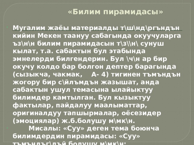 «Билим пирамидасы» Мугалим жаёы материалды т\ш\нд\ргъндън кийин Мекен таануу сабагында окуучуларга ъз\н\н билим пирамидасын т\з\\н\ сунуш кылат, т.а. сабактын бул этабында эмнелерди билгендерин. Бул \ч\н ар бир окучу колдо бар болгон дептер барагында (сызыкча, чакмак, А- 4) тигинен тъмъндън жогору бир с\йлъмдън жазышат, анда сабактын ушул темасына ылайыктуу билимдер камтылган. Бул кызыктуу фактылар, пайдалуу маалыматтар, оригиналдуу тапшырмалар, оёсезидер (эмоциялар) ж.б.болушу м\мк\н.  Мисалы: «Суу» деген тема боюнча билимдердин пирамидасы: «Суу» тъмъндъг\дъй болушу м\мк\н:   Кагаз баракты класстын периметрии боюнча ( айланта) илинет. Бардык окуучулар турушат, басышат, карашат, окушат.  