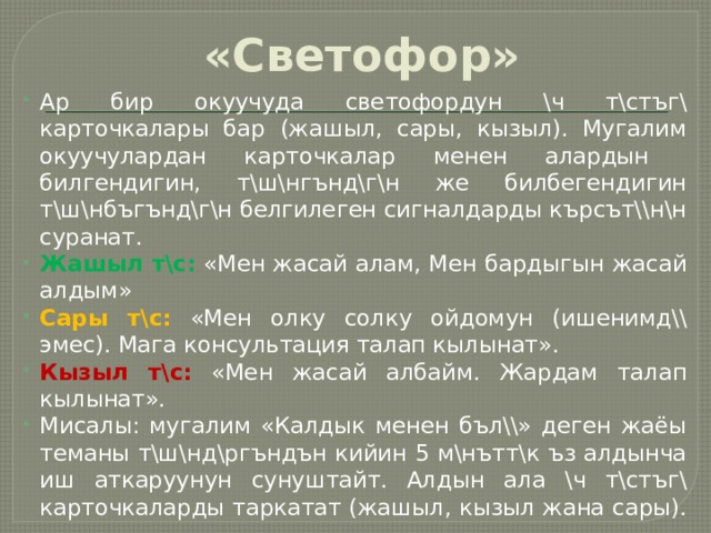 «Светофор» Ар бир окуучуда светофордун \ч т\стъг\ карточкалары бар (жашыл, сары, кызыл). Мугалим окуучулардан карточкалар менен алардын билгендигин, т\ш\нгънд\г\н же билбегендигин т\ш\нбъгънд\г\н белгилеген сигналдарды кърсът\\н\н суранат. Жашыл т\с:  «Мен жасай алам, Мен бардыгын жасай алдым» Сары т\с:  «Мен олку солку ойдомун (ишенимд\\ эмес). Мага консультация талап кылынат». Кызыл т\с:  «Мен жасай албайм. Жардам талап кылынат». Мисалы: мугалим «Калдык менен бъл\\» деген жаёы теманы т\ш\нд\ргъндън кийин 5 м\нътт\к ъз алдынча иш аткаруунун сунуштайт. Алдын ала \ч т\стъг\ карточкаларды таркатат (жашыл, кызыл жана сары). 