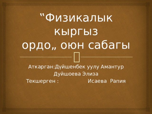 ‟ Физикалык кыргыз ордо„ оюн сабагы Аткарган:Дүйшенбек уулу Амантур Дуйшоева Элиза Текшерген : Исаева Рапия 