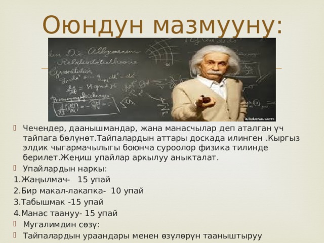 Оюндун мазмууну: Чечендер, даанышмандар, жана манасчылар деп аталган үч тайпага бөлүнөт.Тайпалардын аттары доскада илинген .Кыргыз элдик чыгармачылыгы боюнча суроолор физика тилинде берилет.Жеңиш упайлар аркылуу аныкталат. Упайлардын наркы: 1.Жаңылмач- 15 упай 2.Бир макал-лакапка- 10 упай 3.Табышмак -15 упай 4.Манас таануу- 15 упай Мугалимдин сөзү: Тайпалардын ураандары менен өзүлөрүн тааныштыруу 