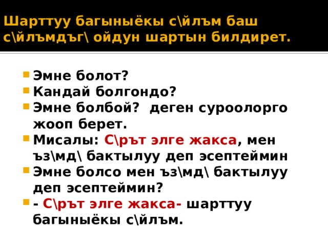 Шарттуу багыныёкы с\йлъм баш с\йлъмдъг\ ойдун шартын билдирет. Эмне болот? Кандай болгондо? Эмне болбой? деген суроолорго жооп берет. Мисалы: С\рът элге жакса , мен ъз\мд\ бактылуу деп эсептеймин Эмне болсо мен ъз\мд\ бактылуу деп эсептеймин? - С\рът элге жакса- шарттуу багыныёкы с\йлъм. 