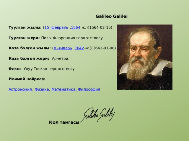  Galileo Galilei  Туулган жылы: ( 15 -февраль , 1564 -ж.)(1564-02-15) Туулган жери: Пиза, Флоренция герцогствосу Каза болгон жылы: ( 8 -январь , 1642 -ж.)(1642-01-08) Каза болгон жери: Арчетри, Өлкө: Улуу Тоскан герцогствосу Илимий чөйрөсү: Астрономия , Физика , Математика , Философия     Кол тамгасы 