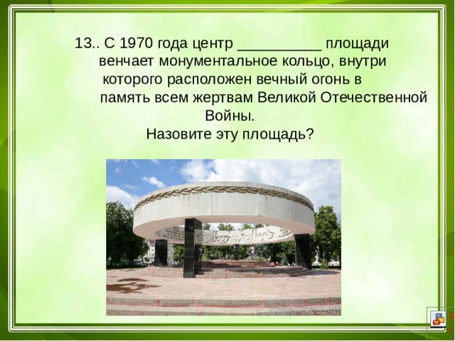  13.. С 1970 года центр __________ площади  венчает монументальное кольцо, внутри  которого расположен вечный огонь в  память всем жертвам Великой Отечественной Войны. Назовите эту площадь? 