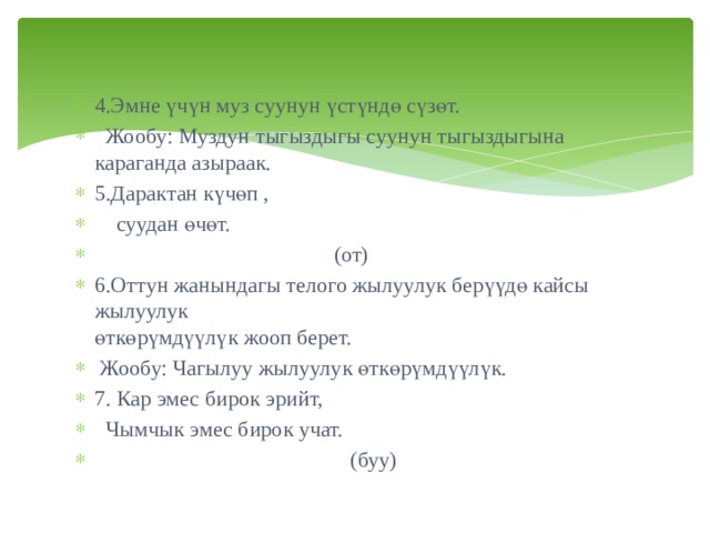 4.Эмне үчүн муз суунун үстүндө сүзөт.  Жообу: Муздун тыгыздыгы суунун тыгыздыгына караганда азыраак. 5.Дарактан күчөп ,   суудан өчөт.  (от) 6.Оттун жанындагы телого жылуулук берүүдө кайсы жылуулук өткөрүмдүүлүк жооп берет.  Жообу: Чагылуу жылуулук өткөрүмдүүлүк. 7. Кар эмес бирок эрийт,  Чымчык эмес бирок учат.  (буу) 