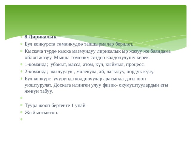 8.Лирикалык Бул конкурста төмөнкүдоө тапшырмалар берилет. Кыскача түрдө кыска мазмундуу лирикалык ыр жазуу же баяндама ойлоп жазуу. Мында төмөнкү сөздөр колдонулушу керек. 1-команда; убакыт, масса, атом, күч, кыймыл, процесс. 2-команда; жылуулук , молекула, ай, чагылуу, оордук күчү. Бул конкурс учурунда колдоочулар арасында дагы оюн уюштурулат. Доскага илинген улуу физик- окумуштуулардын аты жөнүн табуу.   Туура жооп бергенге 1 упай. Жыйынтыктоо.   