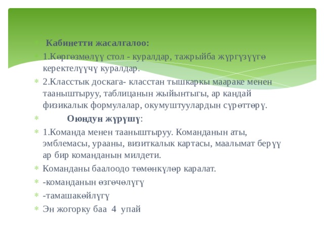 Кабинетти жасалгалоо: 1.Көргөзмөлүү стол - куралдар, тажрыйба жүргүзүүгө керектелүүчү куралдар. 2.Класстык доскага- класстан тышкаркы маараке менен тааныштыруу, таблицанын жыйынтыгы, ар кандай физикалык формулалар, окумуштуулардын сүрөттөрү.  Оюндун жүрүшү : 1.Команда менен тааныштыруу. Команданын аты, эмблемасы, урааны, визиткалык картасы, маалымат берүү ар бир команданын милдети. Команданы баалоодо төмөнкүлөр каралат. -команданын өзгөчөлүгү  -тамашакөйлүгү Эн жогорку баа 4 упай 
