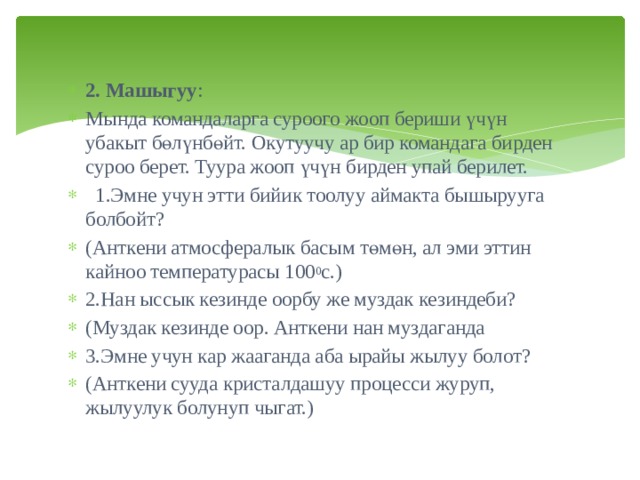 2. Машыгуу : Мында командаларга суроого жооп бериши үчүн убакыт бөлүнбөйт. Окутуучу ар бир командага бирден суроо берет. Туура жооп үчүн бирден упай берилет.  1.Эмне учун этти бийик тоолуу аймакта бышырууга болбойт? (Анткени атмосфералык басым төмөн, ал эми эттин кайноо температурасы 100 0 с.) 2.Нан ыссык кезинде оорбу же муздак кезиндеби? (Муздак кезинде оор. Анткени нан муздаганда 3.Эмне учун кар жааганда аба ырайы жылуу болот? (Анткени сууда кристалдашуу процесси журуп, жылуулук болунуп чыгат.) 