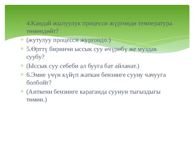 4.Кандай жылуулук процесси жүргөндө температура төмөндөйт? (жутулуу процесси жургондо.)  5.Өрттү биринчи ыссык суу өчүрөбү же муздак суубу? (Ыссык суу себеби ал бууга бат айланат.) 6.Эмне үчүн күйүп жаткан бензинге сууну чачууга болбойт? (Анткени бензинге караганда суунун тыгыздыгы төмөн.) 