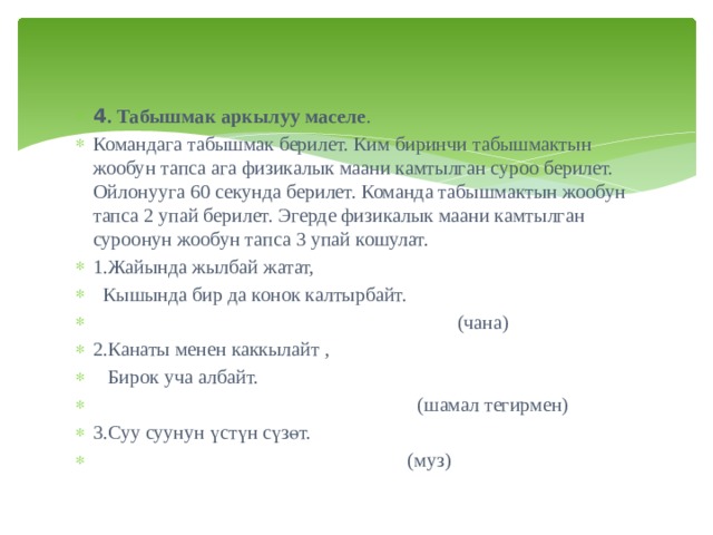 4 . Табышмак аркылуу маселе . Командага табышмак берилет. Ким биринчи табышмактын жообун тапса ага физикалык маани камтылган суроо берилет. Ойлонууга 60 секунда берилет. Команда табышмактын жообун тапса 2 упай берилет. Эгерде физикалык маани камтылган суроонун жообун тапса 3 упай кошулат. 1.Жайында жылбай жатат,   Кышында бир да конок калтырбайт.  (чана) 2.Канаты менен каккылайт ,  Бирок уча албайт.  (шамал тегирмен) 3.Суу суунун үстүн сүзөт.  (муз) 