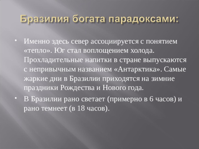 Именно здесь север ассоциируется с понятием «тепло». Юг стал воплощением холода. Прохладительные напитки в стране выпускаются с непривычным названием «Антарктика». Самые жаркие дни в Бразилии приходятся на зимние праздники Рождества и Новоro года. В Бразилии рано светает (примерно в 6 часов) и рано темнеет (в 18 часов). 