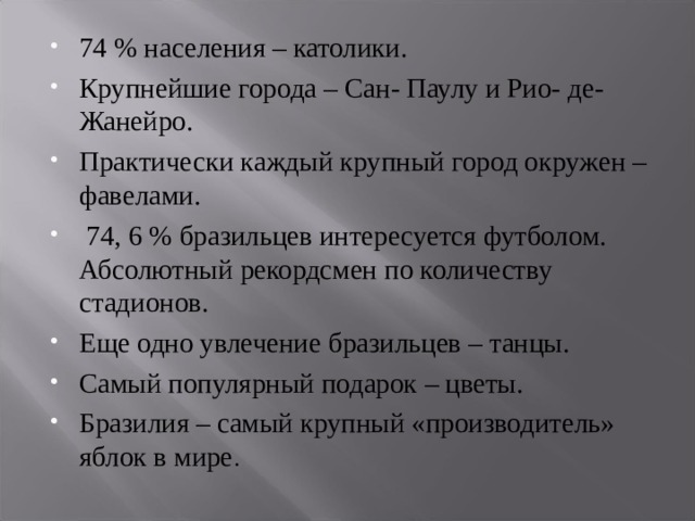 74 % населения – католики. Крупнейшие города – Сан- Паулу и Рио- де- Жанейро. Практически каждый крупный город окружен – фавелами.  74, 6 % бразильцев интересуется футболом. Абсолютный рекордсмен по количеству стадионов. Еще одно увлечение бразильцев – танцы. Самый популярный подарок – цветы. Бразилия – самый крупный «производитель» яблок в мире .     