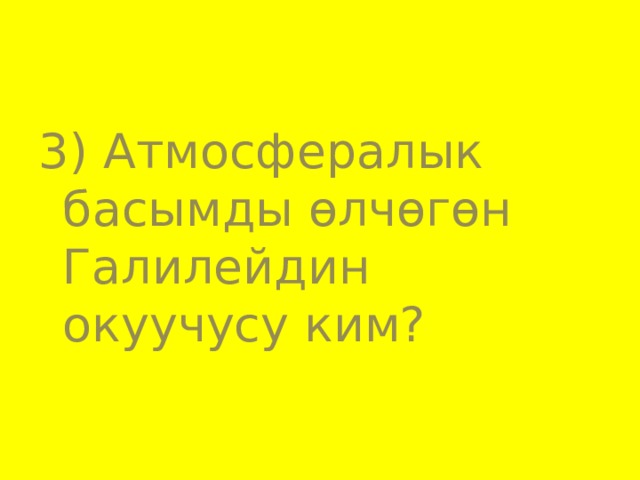 3) Атмосфералык басымды өлчөгөн Галилейдин окуучусу ким? 