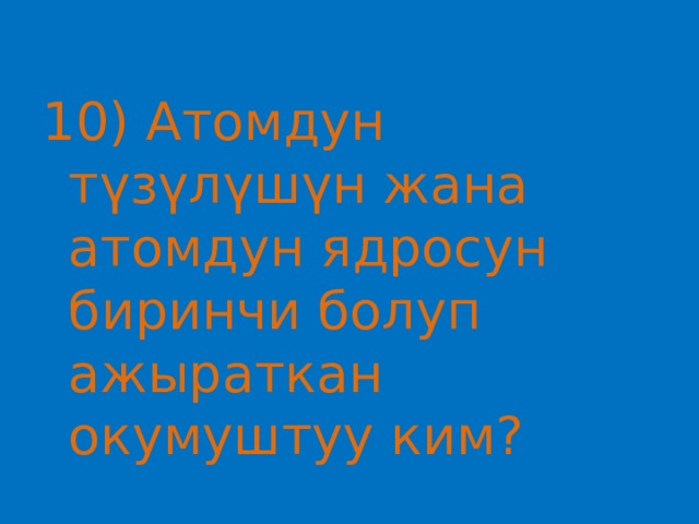 10) Атомдун түзүлүшүн жана атомдун ядросун биринчи болуп ажыраткан окумуштуу ким? 