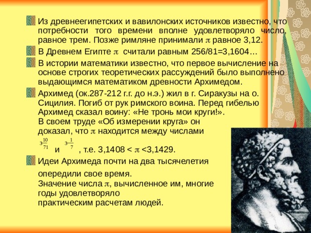 Из древнеегипетских и вавилонских источников известно, что потребности того времени вполне удовлетворяло число, равное трем. Позже римляне принимали  равное 3,12. В Древнем Египте  считали равным 256/81=3,1604… В истории математики известно, что первое вычисление на основе строгих теоретических рассуждений было выполнено выдающимся математиком древности Архимедом. Архимед (ок.287-212 г.г. до н.э.) жил в г. Сиракузы на о. Сицилия. Погиб от рук римского воина. Перед гибелью Архимед сказал воину: «Не тронь мои круги!».  В своем труде «Об измерении круга» он  доказал, что  находится между числами   и , т.е. 3,14 08  Идеи Архимеда почти на два тысячелетия  опередили свое время.   Значение числа  , вычисленное им, многие  годы удовлетворяло  практическим расчетам людей. 10 1 3 3 71 7 