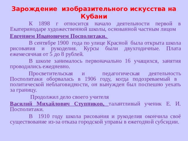 Зарождение изобразительного искусства на Кубани  К 1898 г относится начало деятельности первой в Екатеринодаре художественной школы, основанной частным лицом Евгением Ивановичем Посполитаки.  В сентябре 1900 года по улице Красной была открыта школа рисования и рукоделия. Курсы были двухгодичные. Плата ежемесячная от 5 до 8 рублей.  В школе занималось первоначально 16 учащихся, занятия проводились ежедневно.  Просветительская и педагогическая деятельность Посполитаки оборвалась в 1906 году, когда подозреваемый в политической неблаговидности, он вынужден был поспешно уехать за границу.   Продолжил дело своего учителя Василий Михайлович Ступников, талантливый ученик Е. И. Посполитаки.  В 1910 году школа рисования и рукоделия окончила своё существование из-за отказа городской управы в ежегодной субсидии. 
