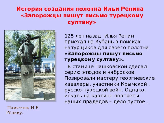История создания полотна Ильи Репина  «Запорожцы пишут письмо турецкому султану»  125 лет назад Илья Репин приехал на Кубань в поисках натурщиков для своего полотна «Запорожцы пишут письмо турецкому султану».  В станице Пашковской сделал серию этюдов и набросков. Позировали мастеру георгиевские кавалеры, участники Крымской , русско-турецкой войн. Однако, искать на картине портреты наших прадедов – дело пустое…  Памятник И.Е. Репину.  