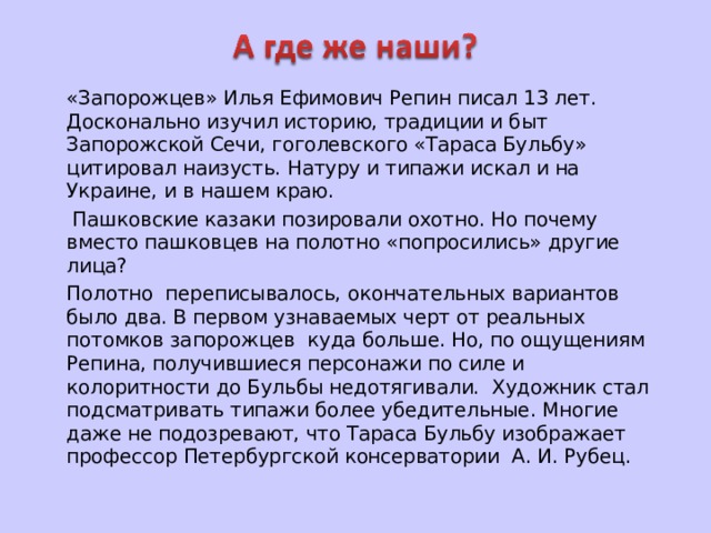   «Запорожцев» Илья Ефимович Репин писал 13 лет. Досконально изучил историю, традиции и быт Запорожской Сечи, гоголевского «Тараса Бульбу» цитировал наизусть. Натуру и типажи искал и на Украине, и в нашем краю.    Пашковские казаки позировали охотно. Но почему вместо пашковцев на полотно «попросились» другие лица?   Полотно переписывалось, окончательных вариантов было два. В первом узнаваемых черт от реальных потомков запорожцев куда больше. Но, по ощущениям Репина, получившиеся персонажи по силе и колоритности до Бульбы недотягивали. Художник стал подсматривать типажи более убедительные. Многие даже не подозревают, что Тараса Бульбу изображает профессор Петербургской консерватории А. И. Рубец. 