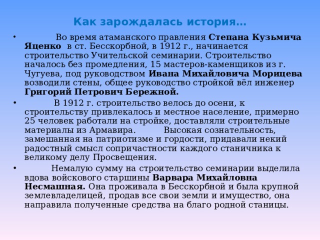 Как зарождалась история…  Во время атаманского правления Степана Кузьмича Яценко в ст. Бесскорбной, в 1912 г., начинается строительство Учительской семинарии. Строительство началось без промедления, 15 мастеров-каменщиков из г. Чугуева, под руководством Ивана Михайловича Морицева возводили стены, общее руководство стройкой вёл инженер Григорий Петрович Бережной.  В 1912 г. строительство велось до осени, к строительству привлекалось и местное население, примерно 25 человек работали на стройке, доставляли строительные материалы из Армавира.  Высокая сознательность, замешанная на патриотизме и гордости, придавали некий радостный смысл сопричастности каждого станичника к великому делу Просвещения.  Немалую сумму на строительство семинарии выделила вдова войскового старшины Варвара Михайловна Несмашная. Она проживала в Бесскорбной и была крупной землевладелицей, продав все свои земли и имущество, она направила полученные средства на благо родной станицы. 