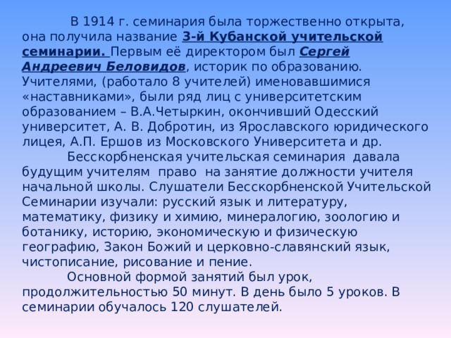    В 1914 г. семинария была торжественно открыта, она получила название 3-й Кубанской учительской семинарии. Первым её директором был Сергей Андреевич Беловидов , историк по образованию. Учителями, (работало 8 учителей) именовавшимися «наставниками», были ряд лиц с университетским образованием – В.А.Четыркин, окончивший Одесский университет, А. В. Добротин, из Ярославского юридического лицея, А.П. Ершов из Московского Университета и др.    Бесскорбненская учительская семинария давала будущим учителям право на занятие должности учителя начальной школы. Слушатели Бесскорбненской Учительской Семинарии изучали: русский язык и литературу, математику, физику и химию, минералогию, зоологию и ботанику, историю, экономическую и физическую географию, Закон Божий и церковно-славянский язык, чистописание, рисование и пение.    Основной формой занятий был урок, продолжительностью 50 минут. В день было 5 уроков. В семинарии обучалось 120 слушателей. 