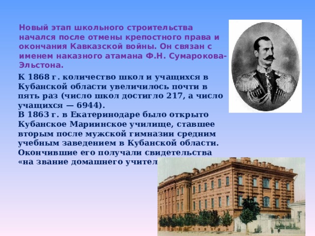 Новый этап школьного строительства начался после отмены крепостного права и окончания Кавказской войны. Он связан с именем наказного атамана Ф.Н. Сумарокова-Эльстона.     К 1868 г. количество школ и учащихся в Кубанской области увеличилось почти в пять раз (число школ достигло 217, а число учащихся — 6944). В 1863 г. в Екатеринодаре было открыто Кубанское Мариинское училище, ставшее вторым после мужской гимназии средним учебным заведением в Кубанской области. Окончившие его получали свидетельства «на звание домашнего учителя». 