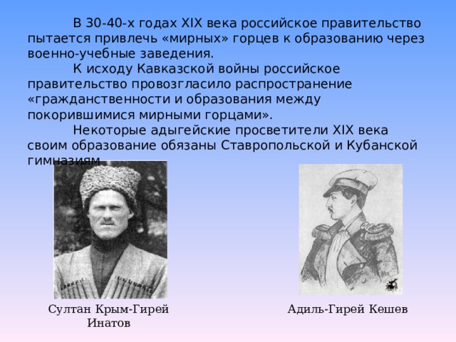  В 30-40-х годах XIX века российское правительство пытается привлечь «мирных» горцев к образованию через военно-учебные заведения.   К исходу Кавказской войны российское правительство провозгласило распространение «гражданственности и образования между покорившимися мирными горцами».   Некоторые адыгейские просветители XIX века своим образование обязаны Ставропольской и Кубанской гимназиям Султан Крым-Гирей Инатов Адиль-Гирей Кешев 