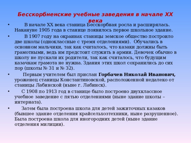 Бесскорбненские учебные заведения в начале XX века  В начале XX века станица Бесскорбная росла и расширялась. Накануне 1905 года в станице появилось первое школьное здание.  В 1907 году на окраинах станицы земское общество построило две школы (одноклассные с тремя отделениями). Обучались в основном мальчики, так как считалось, что казаки должны быть грамотными, ведь им предстоит служить в армии. Девочек обычно в школу не пускали их родители, так как считалось, что будущим казачкам грамота не нужна. Здания этих школ сохранились до сих пор (школы № 31 и № 32).  Первым учителем был прислан Горбачев Николай Иванович, уроженец станицы Константиновской, расположенной недалеко от станицы Лабинской (ныне г. Лабинск).  С 1908 по 1913 год в станице было построено двухклассное учебное заведение с пятью отделениями (ныне здание школы – интерната).  Затем была построена школа для детей зажиточных казаков (бывшее здание отделения крайсельхозтехники, ныне разрушенное). Была построена школа для иногородних детей (ныне здание отделения милиции). 