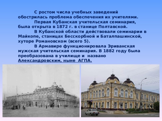  С ростом числа учебных заведений обострилась проблема обеспечения их учителями.   Первая Кубанская учительская семинария, была открыта в 1872 г. в станице Полтавской.    В Кубанской области действовали семинарии в Майкопе, станицах Бесскорбной и Баталпашинской, хуторе Романовском (всего 5).   В Армавире функционировала Эриванская мужская учительская семинария. В 1882 году была преобразована в училище и названо Александровским, ныне АГПА.   