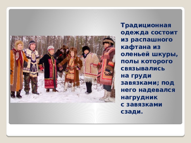 Традиционная одежда состоит из распашного кафтана из оленьей шкуры, полы которого связывались на груди завязками; под него надевался нагрудник с завязками сзади. 