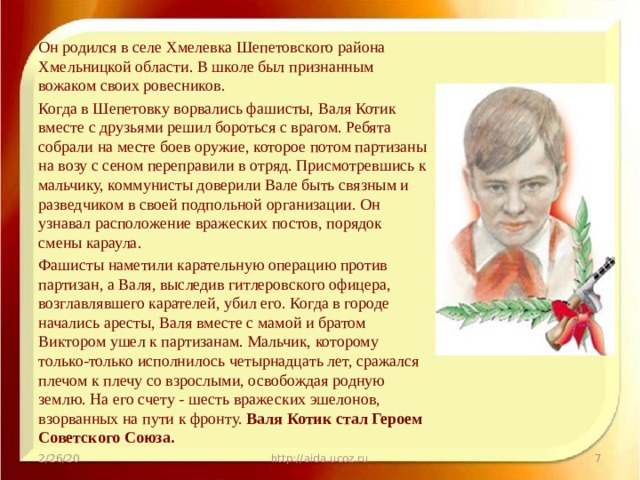 Он родился в селе Хмелевка Шепетовского района Хмельницкой области. В школе был признанным вожаком своих ровесников. Когда в Шепетовку ворвались фашисты, Валя Котик вместе с друзьями решил бороться с врагом. Ребята собрали на месте боев оружие, которое потом партизаны на возу с сеном переправили в отряд. Присмотревшись к мальчику, коммунисты доверили Вале быть связным и разведчиком в своей подпольной организации. Он узнавал расположение вражеских постов, порядок смены караула. Фашисты наметили карательную операцию против партизан, а Валя, выследив гитлеровского офицера, возглавлявшего карателей, убил его. Когда в городе начались аресты, Валя вместе с мамой и братом Виктором ушел к партизанам. Мальчик, которому только-только исполнилось четырнадцать лет, сражался плечом к плечу со взрослыми, освобождая родную землю. На его счету - шесть вражеских эшелонов, взорванных на пути к фронту. Валя Котик стал Героем Советского Союза. 2/26/20 http://aida.ucoz.ru  