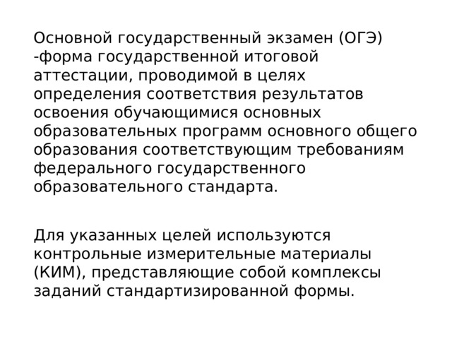 Основной государственный экзамен (ОГЭ) -форма государственной итоговой аттестации, проводимой в целях определения соответствия результатов освоения обучающимися основных образовательных программ основного общего образования соответствующим требованиям федерального государственного образовательного стандарта. Для указанных целей используются контрольные измерительные материалы (КИМ), представляющие собой комплексы заданий стандартизированной формы. 