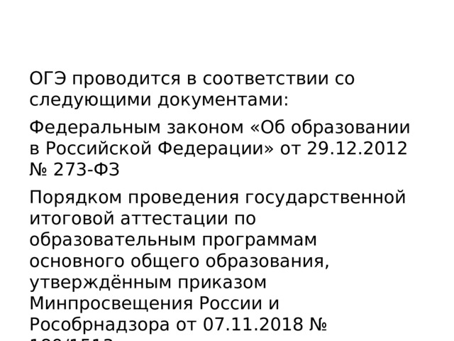 ОГЭ проводится в соответствии со следующими документами: Федеральным законом «Об образовании в Российской Федерации» от 29.12.2012 № 273-ФЗ Порядком проведения государственной итоговой аттестации по образовательным программам основного общего образования, утверждённым приказом Минпросвещения России и Рособрнадзора от 07.11.2018 № 189/1513. 