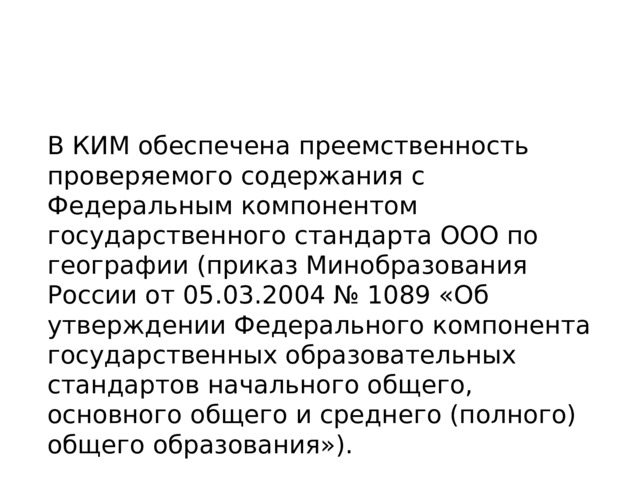 В КИМ обеспечена преемственность проверяемого содержания с Федеральным компонентом государственного стандарта ООО по географии (приказ Минобразования России от 05.03.2004 № 1089 «Об утверждении Федерального компонента государственных образовательных стандартов начального общего, основного общего и среднего (полного) общего образования»). 