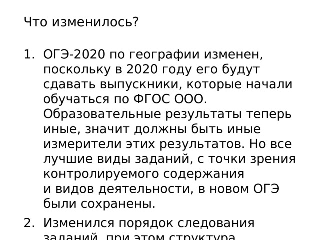 Что изменилось? ОГЭ-2020 по географии изменен, поскольку в 2020 году его будут сдавать выпускники, которые начали обучаться по ФГОС ООО. Образовательные результаты теперь иные, значит должны быть иные измерители этих результатов. Но все лучшие виды заданий, с точки зрения контролируемого содержания и видов деятельности, в новом ОГЭ были сохранены. Изменился порядок следования заданий, при этом структура, содержание, число заданий, время выполнения, условия, остались прежними. 