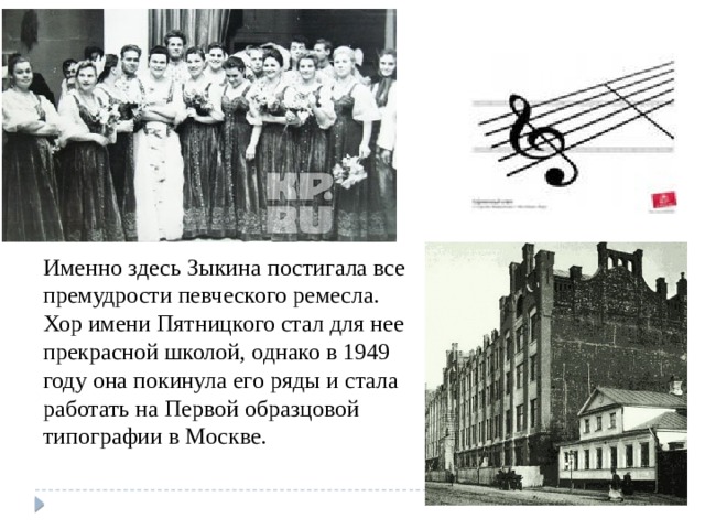 Именно здесь Зыкина постигала все  премудрости певческого ремесла. Хор имени Пятницкого стал для нее  прекрасной школой, однако в 1949 году она покинула его ряды и стала работать на Первой образцовой типографии в Москве. 