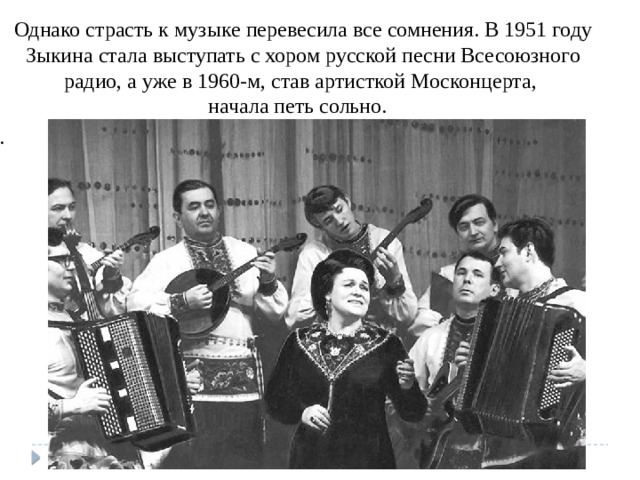 Однако страсть к музыке перевесила все сомнения. В 1951 году Зыкина стала выступать с хором русской песни Всесоюзного радио, а уже в 1960-м, став артисткой Москонцерта,  начала петь сольно. . 