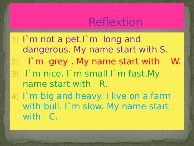  Reflextion I`m not a pet.I`m long and dangerous. My name start with S.  I`m grey . My name start with W.  I`m nice. I`m small I`m fast.My name start with R . I`m big and heavy. I live on a farm with bull. I`m slow. My name start with C. 