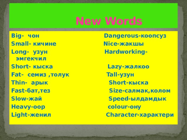 New Words Big- чон Dangerous-коопсуз Small- кичине Nice-жакшы Long- узун Hardworking-эмгекчил Short- кыска Lazy-жалкоо Fat- семиз ,толук Tall-узун Thin- арык Short-кыска Fast-бат,тез Size-салмак,колом Slow-жай Speed-ылдамдык Heavy-оор colour-ону Light-женил Character-характери 