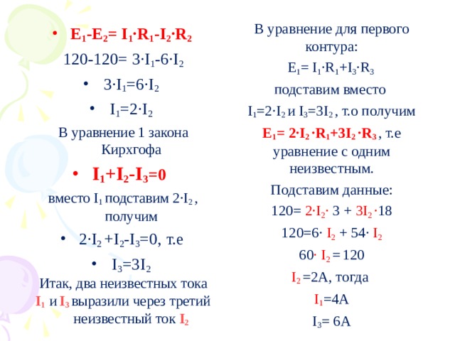 В уравнение для первого контура: Е 1 = I 1 ·R 1 + I 3 ·R 3 подставим вместо I 1 =2·I 2  и I 3 =3 I 2  , т.о получим Е 1 = 2·I 2  ·R 1 +3 I 2  ·R 3 , т.е уравнение с одним неизвестным. Подставим данные: 120= 2·I 2 · 3 + 3 I 2  · 18 120=6· I 2 + 54· I 2 60 · I 2  =  120 I 2 =2А, тогда I 1 =4А I 3 = 6А Е 1 -Е 2 = I 1 ·R 1 -I 2 ·R 2 120-120= 3·I 1 -6·I 2 3·I 1 =6·I 2 I 1 =2·I 2 В уравнение 1 закона Кирхгофа I 1 +I 2 -I 3 =0 вместо I 1  подставим 2·I 2  , получим 2·I 2  + I 2 - I 3 =0, т.е I 3 =3 I 2 Итак, два неизвестных тока I 1   и  I 3  выразили через третий неизвестный ток I 2 