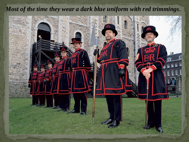 Most of the time they wear a dark blue uniform with red trimmings . 