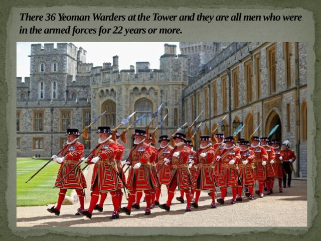 There 36 Yeoman Warders at the Tower and they are all men who were in the armed forces for 22 years or more. 