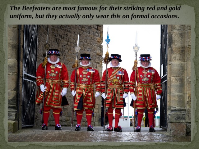 The Beefeaters are most famous for their striking red and gold uniform, but they actually only wear this on formal occasions. 