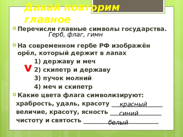 Давай повторим главное Перечисли главные символы государства.  На современном гербе РФ изображён орёл, который держит в лапах 1) державу и меч 2) скипетр и державу 3) пучок молний 4) меч и скипетр Какие цвета флага символизируют: храбрость, удаль, красоту _________________ величие, красоту, ясность _________________ чистоту и святость _________________________ Герб, флаг, гимн v красный синий белый 