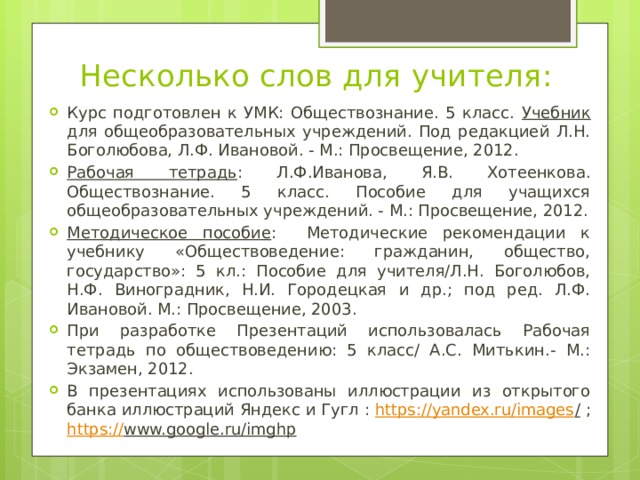 Несколько слов для учителя: Курс подготовлен к УМК: Обществознание. 5 класс. Учебник для общеобразовательных учреждений. Под редакцией Л.Н. Боголюбова, Л.Ф. Ивановой. - М.: Просвещение, 2012. Рабочая тетрадь : Л.Ф.Иванова, Я.В. Хотеенкова. Обществознание. 5 класс. Пособие для учащихся общеобразовательных учреждений. - М.: Просвещение, 2012. Методическое пособие : Методические рекомендации к учебнику «Обществоведение: гражданин, общество, государство»: 5 кл.: Пособие для учителя/Л.Н. Боголюбов, Н.Ф. Виноградник, Н.И. Городецкая и др.; под ред. Л.Ф. Ивановой. М.: Просвещение, 2003. При разработке Презентаций использовалась Рабочая тетрадь по обществоведению: 5 класс/ А.С. Митькин.- М.: Экзамен, 2012. В презентациях использованы иллюстрации из открытого банка иллюстраций Яндекс и Гугл : https://yandex.ru/images / ; https:// www.google.ru/imghp  