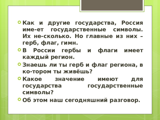 Как и другие государства, Россия име-ет государственные символы. Их не-сколько. Но главные из них – герб, флаг, гимн. В России гербы и флаги имеет каждый регион. Знаешь ли ты герб и флаг региона, в ко-тором ты живёшь? Какое значение имеют для государства государственные символы? Об этом наш сегодняшний разговор. 